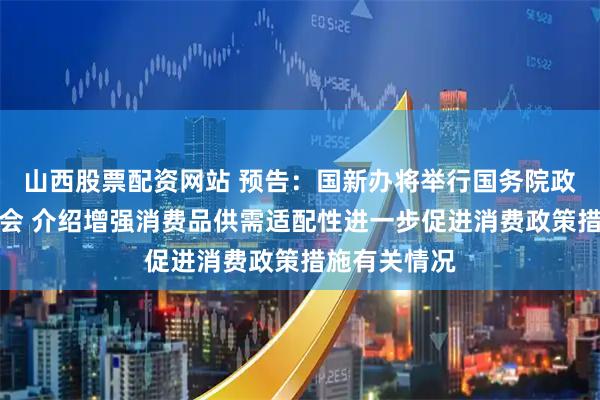 山西股票配资网站 预告：国新办将举行国务院政策例行吹风会 介绍增强消费品供需适配性进一步促进消费政策措施有关情况