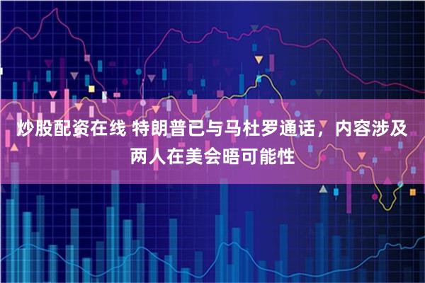 炒股配资在线 特朗普已与马杜罗通话，内容涉及两人在美会晤可能性