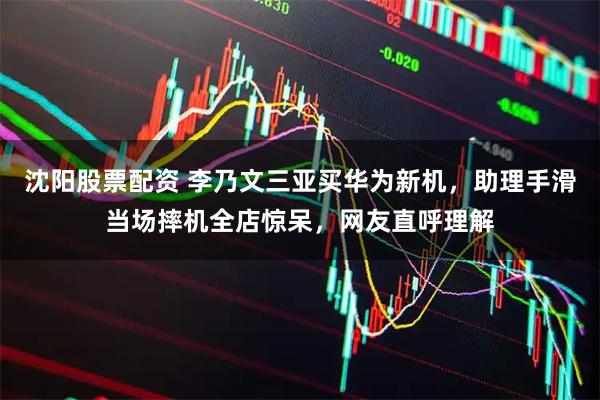 沈阳股票配资 李乃文三亚买华为新机，助理手滑当场摔机全店惊呆，网友直呼理解
