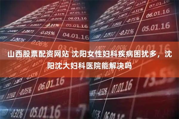 山西股票配资网站 沈阳女性妇科疾病困扰多，沈阳沈大妇科医院能解决吗