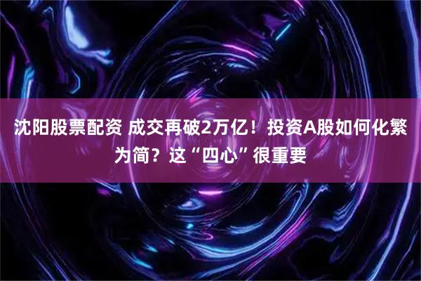 沈阳股票配资 成交再破2万亿！投资A股如何化繁为简？这“四心”很重要
