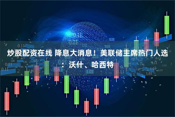 炒股配资在线 降息大消息！美联储主席热门人选：沃什、哈西特