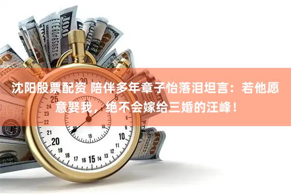 沈阳股票配资 陪伴多年章子怡落泪坦言：若他愿意娶我，绝不会嫁给三婚的汪峰！