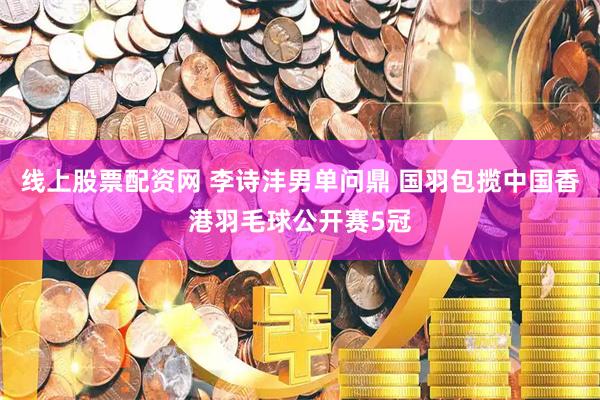 线上股票配资网 李诗沣男单问鼎 国羽包揽中国香港羽毛球公开赛5冠