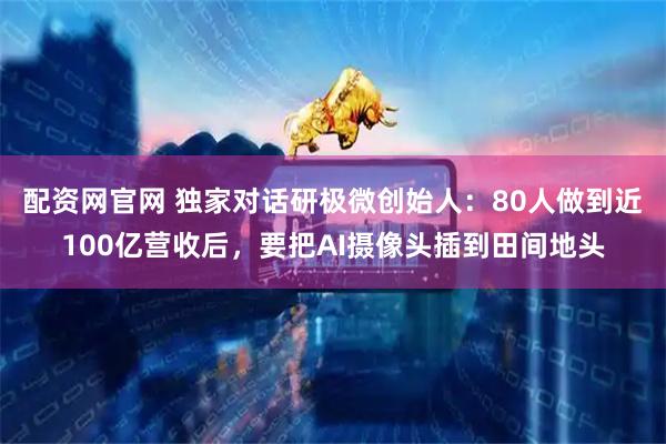 配资网官网 独家对话研极微创始人：80人做到近100亿营收后，要把AI摄像头插到田间地头