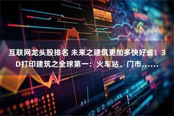 互联网龙头股排名 未来之建筑更加多快好省！3D打印建筑之全球第一：火车站、门市……