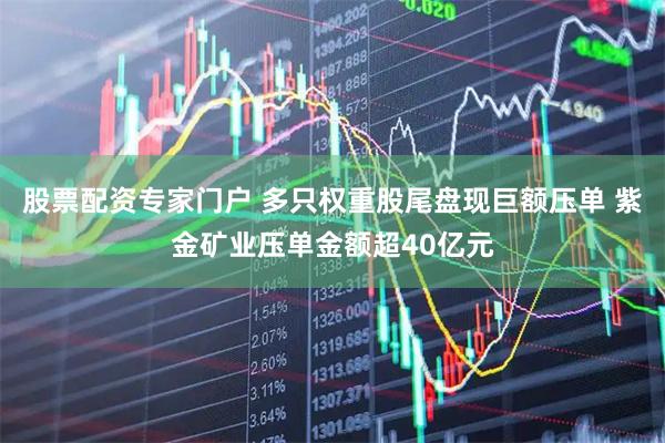 股票配资专家门户 多只权重股尾盘现巨额压单 紫金矿业压单金额超40亿元