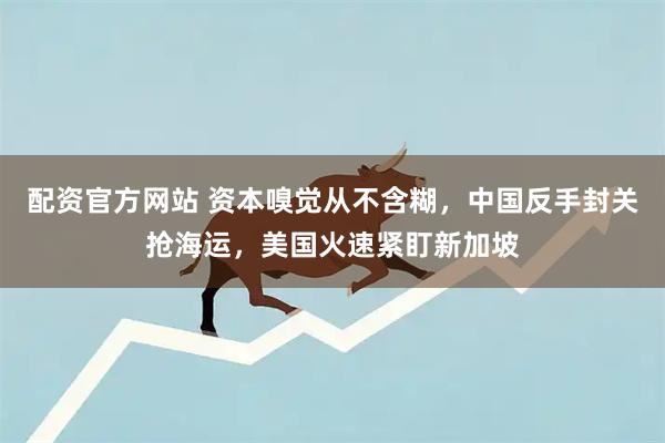 配资官方网站 资本嗅觉从不含糊，中国反手封关抢海运，美国火速紧盯新加坡