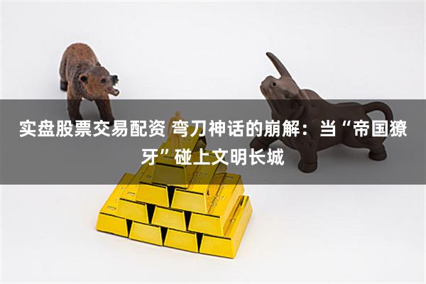 实盘股票交易配资 弯刀神话的崩解：当“帝国獠牙”碰上文明长城