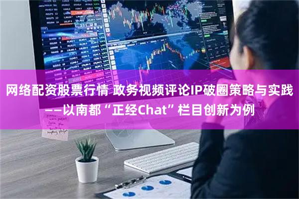 网络配资股票行情 政务视频评论IP破圈策略与实践——以南都“正经Chat”栏目创新为例