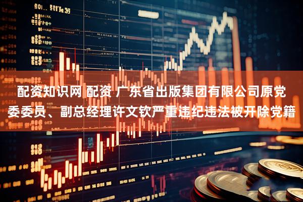 配资知识网 配资 广东省出版集团有限公司原党委委员、副总经理许文钦严重违纪违法被开除党籍
