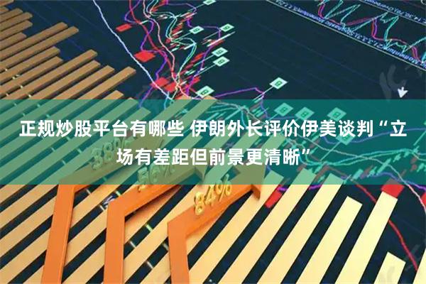 正规炒股平台有哪些 伊朗外长评价伊美谈判“立场有差距但前景更清晰”