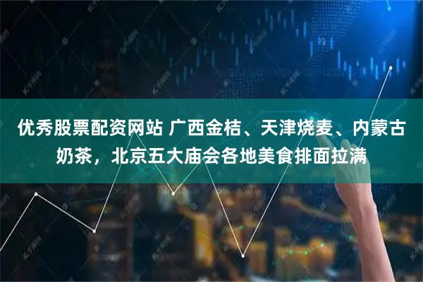 优秀股票配资网站 广西金桔、天津烧麦、内蒙古奶茶,北京五大庙会各地美食排面拉满