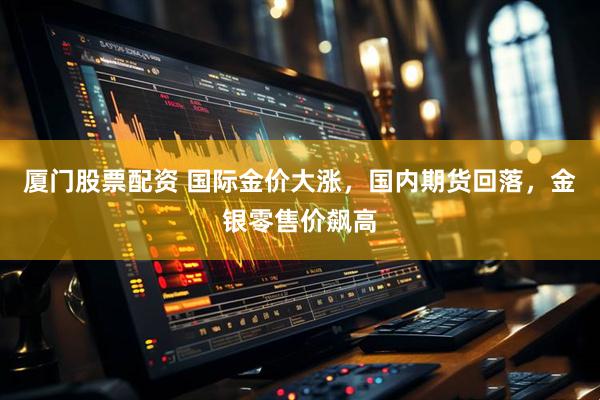 厦门股票配资 国际金价大涨，国内期货回落，金银零售价飙高