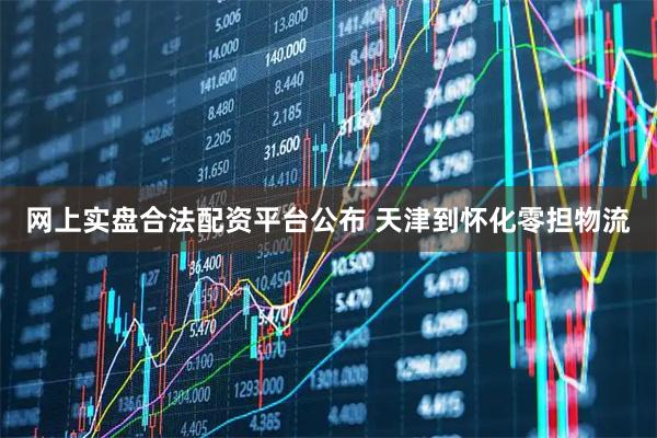 网上实盘合法配资平台公布 天津到怀化零担物流