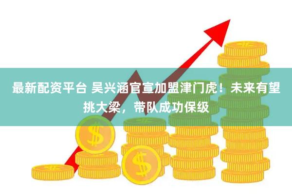 最新配资平台 吴兴涵官宣加盟津门虎！未来有望挑大梁，带队成功保级