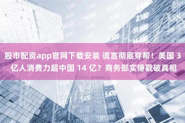 股市配资app官网下载安装 谎言彻底穿帮！美国 3 亿人消费力超中国 14 亿？商务部实锤戳破真相