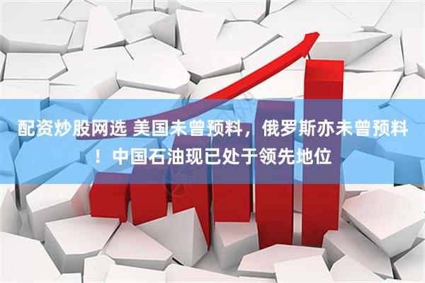 配资炒股网选 美国未曾预料，俄罗斯亦未曾预料！中国石油现已处于领先地位