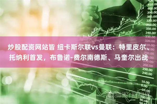 炒股配资网站皆 纽卡斯尔联vs曼联：特里皮尔、托纳利首发，布鲁诺-费尔南德斯、马奎尔出战