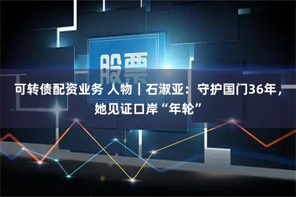 可转债配资业务 人物｜石淑亚：守护国门36年，她见证口岸“年轮”
