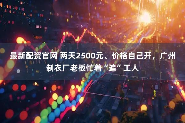 最新配资官网 两天2500元、价格自己开，广州制衣厂老板忙着“追”工人