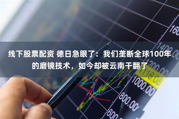 线下股票配资 德日急眼了：我们垄断全球100年的磨镜技术，如今却被云南干翻了
