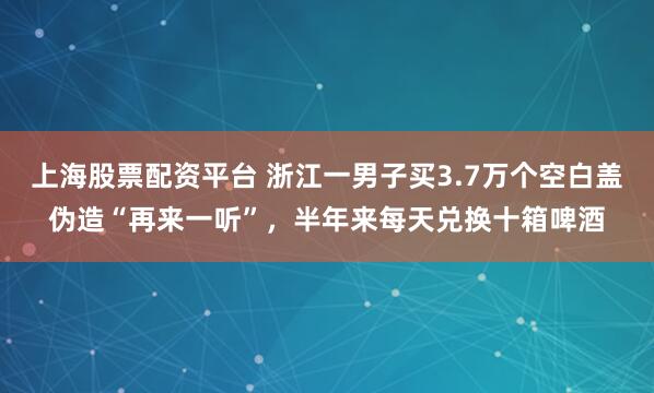 上海股票配资平台 浙江一男子买3.7万个空白盖伪造“再来一听”，半年来每天兑换十箱啤酒