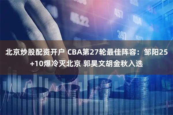 北京炒股配资开户 CBA第27轮最佳阵容：邹阳25+10爆冷灭北京 郭昊文胡金秋入选