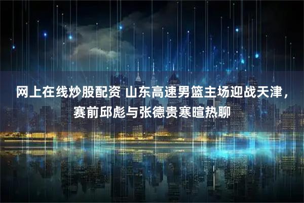 网上在线炒股配资 山东高速男篮主场迎战天津，赛前邱彪与张德贵寒暄热聊