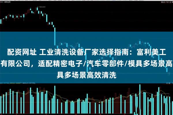 配资网址 工业清洗设备厂家选择指南：富利美工业设备有限公司，适配精密电子/汽车零部件/模具多场景高效清洗