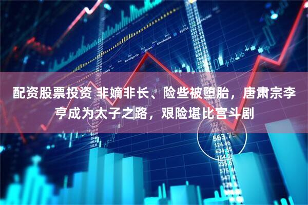 配资股票投资 非嫡非长、险些被堕胎，唐肃宗李亨成为太子之路，艰险堪比宫斗剧