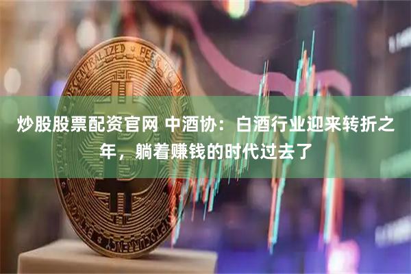 炒股股票配资官网 中酒协：白酒行业迎来转折之年，躺着赚钱的时代过去了