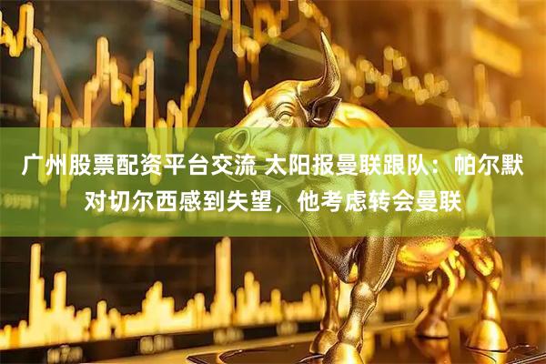 广州股票配资平台交流 太阳报曼联跟队：帕尔默对切尔西感到失望，他考虑转会曼联