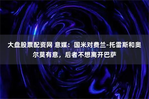 大盘股票配资网 意媒：国米对费兰-托雷斯和奥尔莫有意，后者不想离开巴萨
