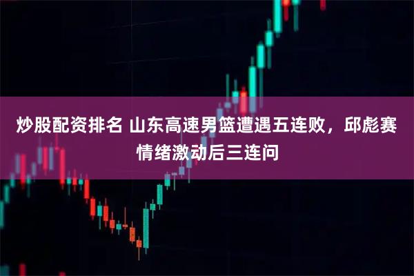 炒股配资排名 山东高速男篮遭遇五连败，邱彪赛情绪激动后三连问