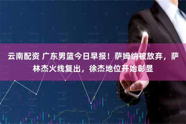 云南配资 广东男篮今日早报！萨姆纳被放弃，萨林杰火线复出，徐杰地位开始彰显